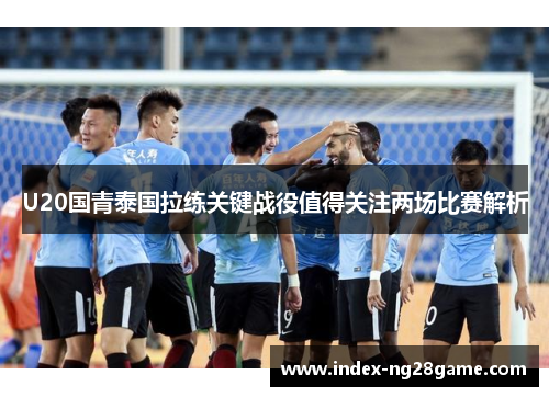 U20国青泰国拉练关键战役值得关注两场比赛解析
