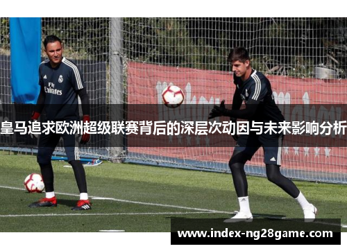 皇马追求欧洲超级联赛背后的深层次动因与未来影响分析 皇马追求欧洲超级联赛背后的深层次动因与未来影响分析