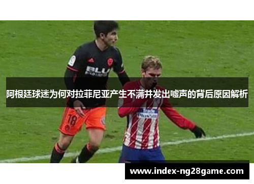 阿根廷球迷为何对拉菲尼亚产生不满并发出嘘声的背后原因解析